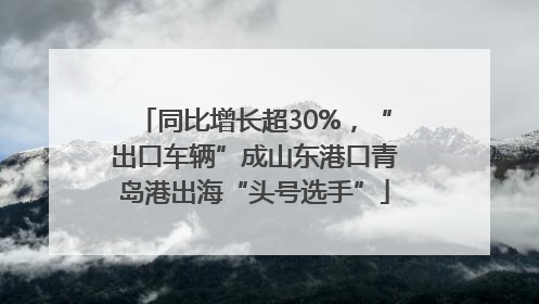 同比增长超30%，“出口车辆”成山东港口青岛港出海“头号选手”